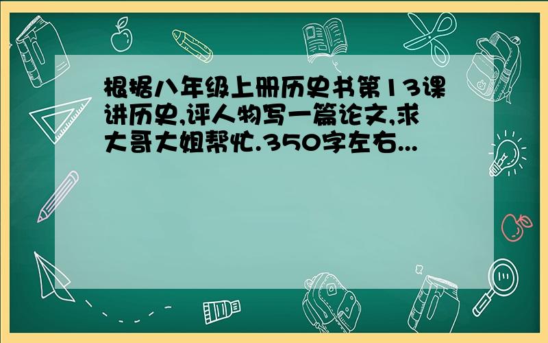 根据八年级上册历史书第13课讲历史,评人物写一篇论文,求大哥大姐帮忙.350字左右...