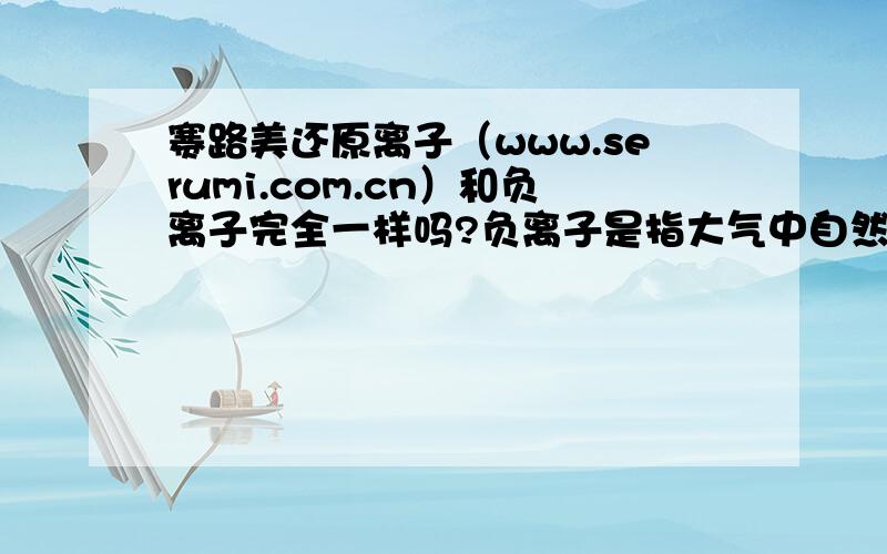 赛路美还原离子（www.serumi.com.cn）和负离子完全一样吗?负离子是指大气中自然生成的0.5 1.0nm左右的微粒子,其主要成分为：硝酸核离子NO3-,硫酸核离子SO4-,碳酸核离子CO3-等成分.在人所居住的地