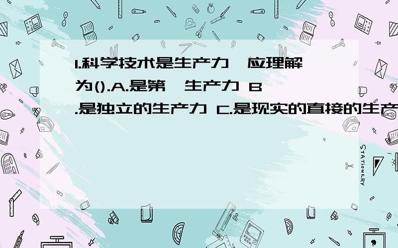 1.科学技术是生产力,应理解为().A.是第一生产力 B.是独立的生产力 C.是现实的直接的生产力 D.是转