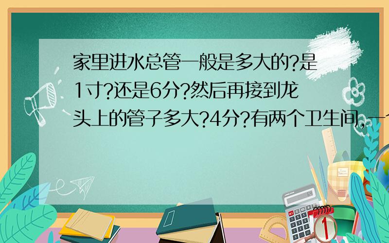 家里进水总管一般是多大的?是1寸?还是6分?然后再接到龙头上的管子多大?4分?有两个卫生间,一个厨房间,一个阳台要用水.