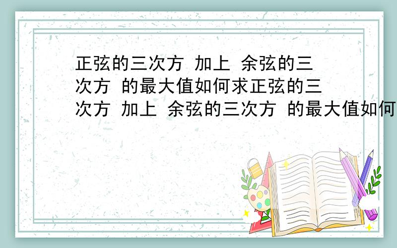 正弦的三次方 加上 余弦的三次方 的最大值如何求正弦的三次方 加上 余弦的三次方 的最大值如何求啊,请众高手不吝赐教...