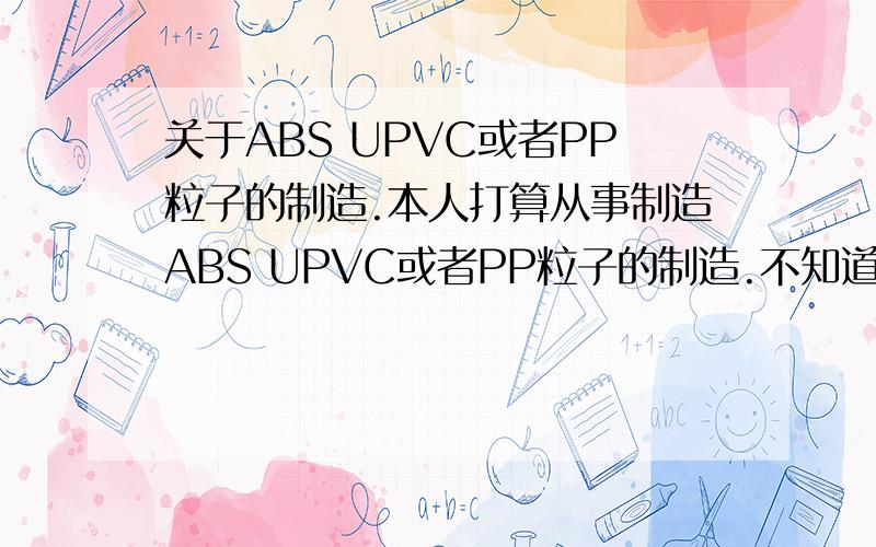 关于ABS UPVC或者PP粒子的制造.本人打算从事制造ABS UPVC或者PP粒子的制造.不知道具体这些粒子的合成所需的材料不知道大神愿意指导下小弟