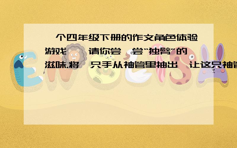 一个四年级下册的作文角色体验游戏——请你尝一尝“独臂”的滋味.将一只手从袖管里抽出,让这只袖管成为空袖管,然后用一只手解衣,将另一只手脱下（另一只手不许帮忙）.脱下后还是用