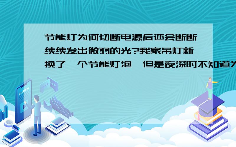 节能灯为何切断电源后还会断断续续发出微弱的光?我家吊灯新换了一个节能灯泡,但是夜深时不知道为什么过几分钟就会突然闪一下（亮光如上述,并不明亮）,白天看不见.希望各位网友予以