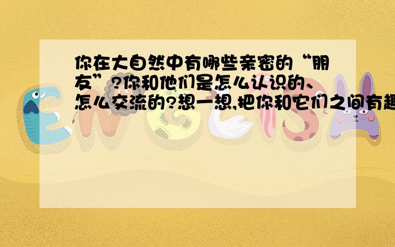 你在大自然中有哪些亲密的“朋友”?你和他们是怎么认识的、怎么交流的?想一想,把你和它们之间有趣的事情写下来.今天就要有答案