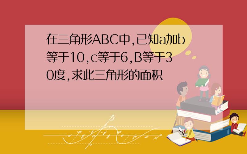 在三角形ABC中,已知a加b等于10,c等于6,B等于30度,求此三角形的面积