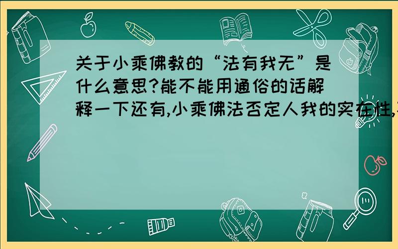 关于小乘佛教的“法有我无”是什么意思?能不能用通俗的话解释一下还有,小乘佛法否定人我的实在性,不否定法我的实在性这句话又是什么意思?