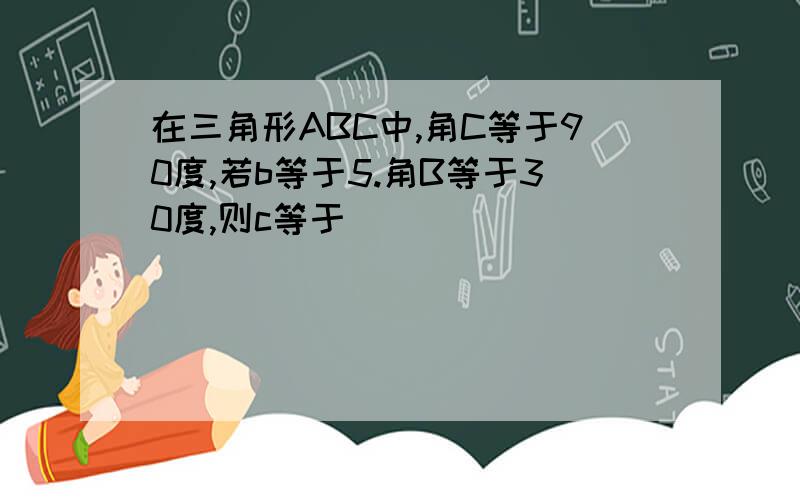 在三角形ABC中,角C等于90度,若b等于5.角B等于30度,则c等于