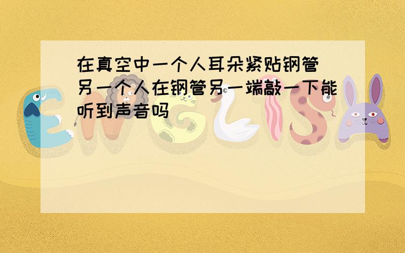 在真空中一个人耳朵紧贴钢管 另一个人在钢管另一端敲一下能听到声音吗