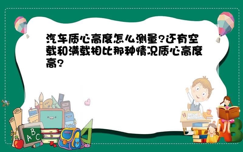 汽车质心高度怎么测量?还有空载和满载相比那种情况质心高度高?