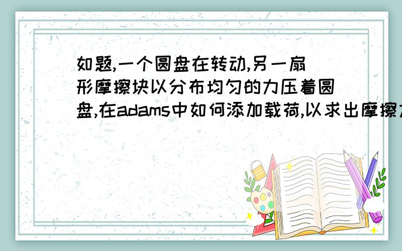 如题,一个圆盘在转动,另一扇形摩擦块以分布均匀的力压着圆盘,在adams中如何添加载荷,以求出摩擦力矩啊,菜鸟跪求大神指导.