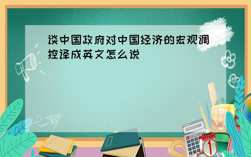 谈中国政府对中国经济的宏观调控译成英文怎么说