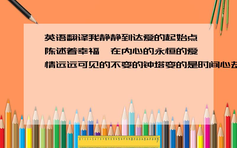 英语翻译我静静到达爱的起始点陈述着幸福磊在内心的永恒的爱情远远可见的不变的钟塔变的是时间心却是依旧