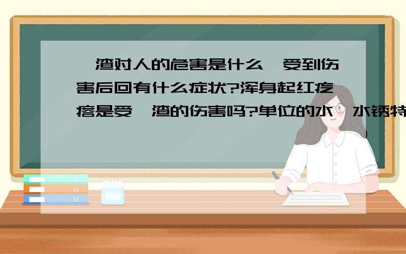 铬渣对人的危害是什么,受到伤害后回有什么症状?浑身起红疙瘩是受铬渣的伤害吗?单位的水,水锈特多,跟这个有关系吗?我家住在城西,但是要去城东上班,家里的水水锈很少,但是到了城东水锈