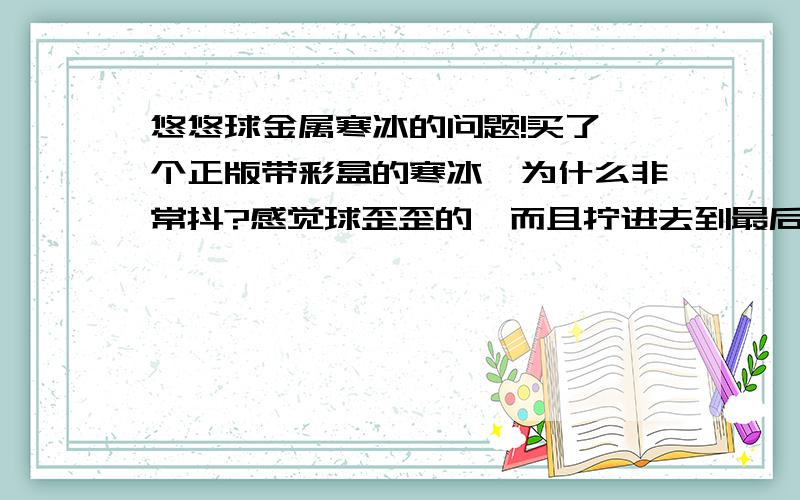 悠悠球金属寒冰的问题!买了一个正版带彩盒的寒冰　为什么非常抖?感觉球歪歪的…而且拧进去到最后会感觉卡卡的?