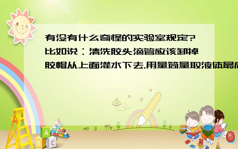 有没有什么奇怪的实验室规定?比如说：清洗胶头滴管应该卸掉胶帽从上面灌水下去.用量筒量取液体最后不允许用滴管添加.破碎的玻璃仪器应研碎后回收.标定时必须使用溶液,不得现称量溶