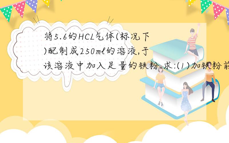 将5.6的HCL气体(标况下)配制成250ml的溶液,于该溶液中加入足量的铁粉.求:(1)加铁粉前溶液的物质的量浓度;(2)至少消耗铁粉的质量;(3)生出气体的体积(标况下)