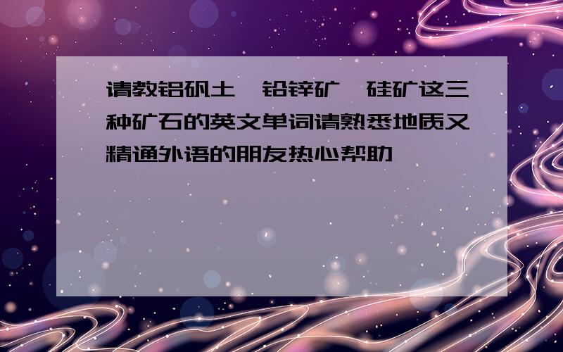 请教铝矾土、铅锌矿、硅矿这三种矿石的英文单词请熟悉地质又精通外语的朋友热心帮助