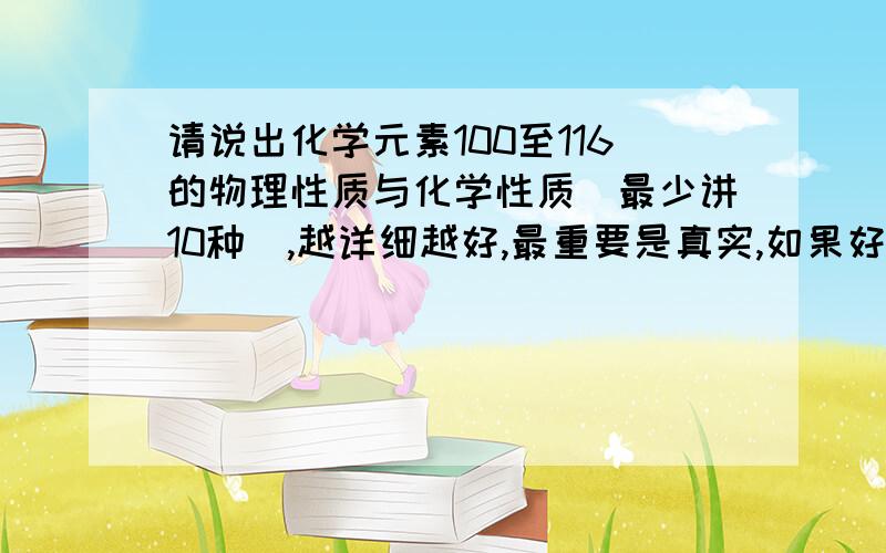 请说出化学元素100至116的物理性质与化学性质(最少讲10种),越详细越好,最重要是真实,如果好的话再追加财富.这个。一楼的，化学元素种类少了点，不过种类太少了。