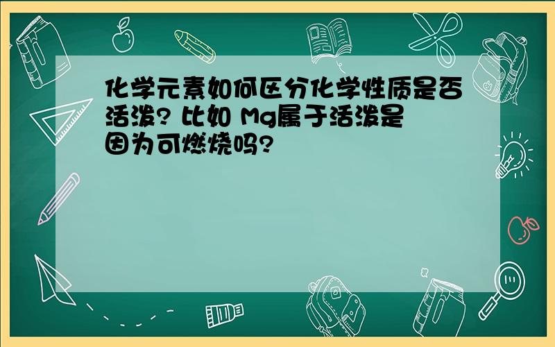 化学元素如何区分化学性质是否活泼? 比如 Mg属于活泼是因为可燃烧吗?