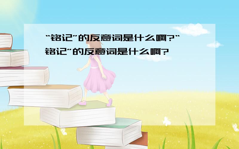 “铭记”的反意词是什么啊?“铭记”的反意词是什么啊?