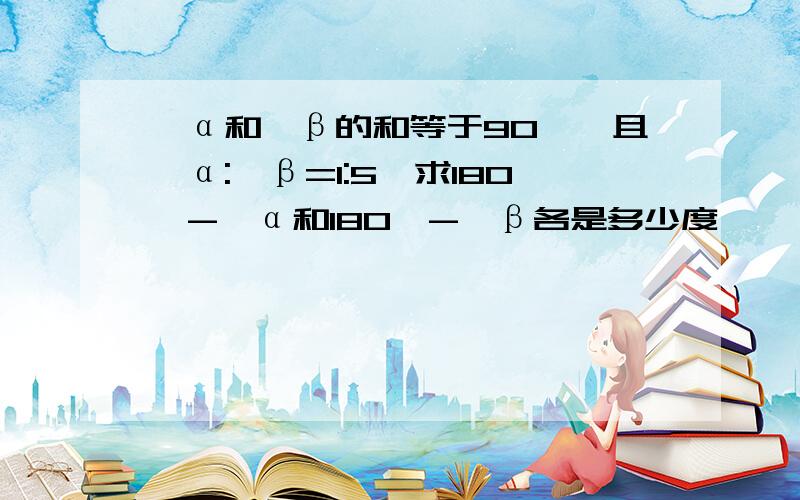 ∠α和∠β的和等于90°,且∠α:∠β=1:5,求180°-∠α和180°-∠β各是多少度