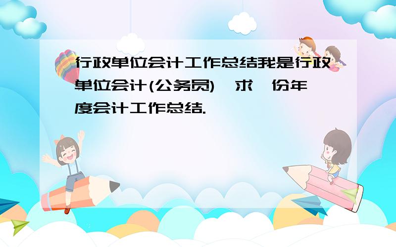 行政单位会计工作总结我是行政单位会计(公务员),求一份年度会计工作总结.