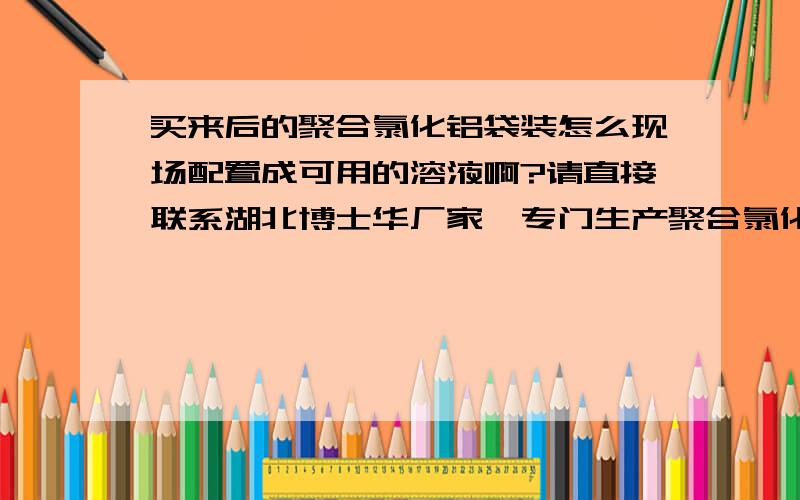 买来后的聚合氯化铝袋装怎么现场配置成可用的溶液啊?请直接联系湖北博士华厂家,专门生产聚合氯化铝和升级产品聚合硅酸铝铁,质量有保证.