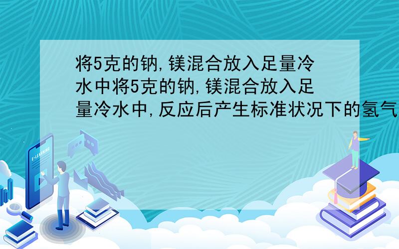 将5克的钠,镁混合放入足量冷水中将5克的钠,镁混合放入足量冷水中,反应后产生标准状况下的氢气的体积为2.24L,计算混合物中钠的质量,和生成氢氧化钠的物质的量.