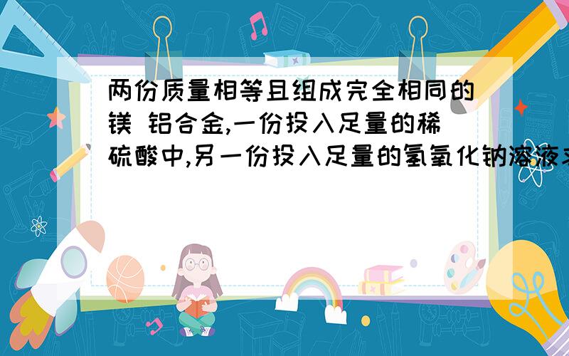 两份质量相等且组成完全相同的镁 铝合金,一份投入足量的稀硫酸中,另一份投入足量的氢氧化钠溶液求解   ~ 急啊~