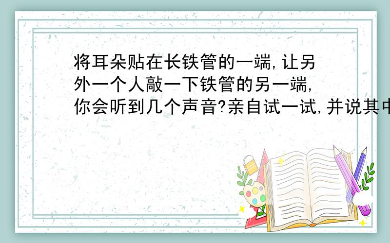 将耳朵贴在长铁管的一端,让另外一个人敲一下铁管的另一端,你会听到几个声音?亲自试一试,并说其中的道理.