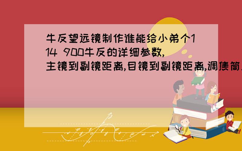 牛反望远镜制作谁能给小弟个114 900牛反的详细参数,主镜到副镜距离,目镜到副镜距离,调焦筒总长,调焦筒伸到镜筒离副镜距离,希望能给数据,不要公式,有牛反的朋友用尺量下,