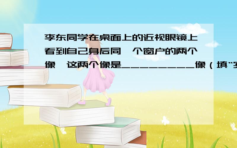 李东同学在桌面上的近视眼镜上看到自己身后同一个窗户的两个像,这两个像是________像（填“实”、“虚”）,是 面镜（填“平”、“凸”、“凹”）所成的像.其中较大的像是镜片上离李东