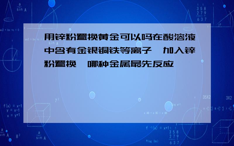 用锌粉置换黄金可以吗在酸溶液中含有金银铜铁等离子,加入锌粉置换,哪种金属最先反应,