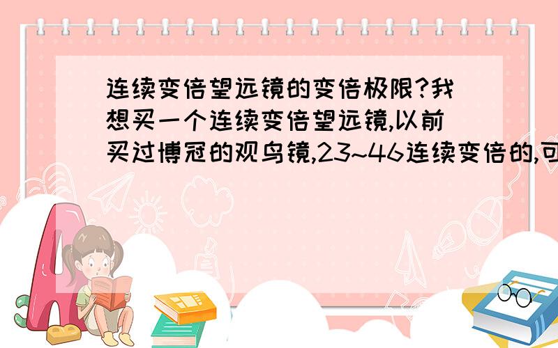 连续变倍望远镜的变倍极限?我想买一个连续变倍望远镜,以前买过博冠的观鸟镜,23~46连续变倍的,可我发现实际上23倍与46倍感觉不到多大的差距.因此我想多花点银子,买个能从1倍变到100倍的镜