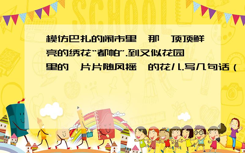 模仿巴扎的闹市里,那一顶顶鲜亮的绣花“都帕”.到又似花园里的一片片随风摇曳的花儿.写几句话（）的（）,那（）,那（）,犹如（）,又似（）多写几句,不然老师又说是错的快点.