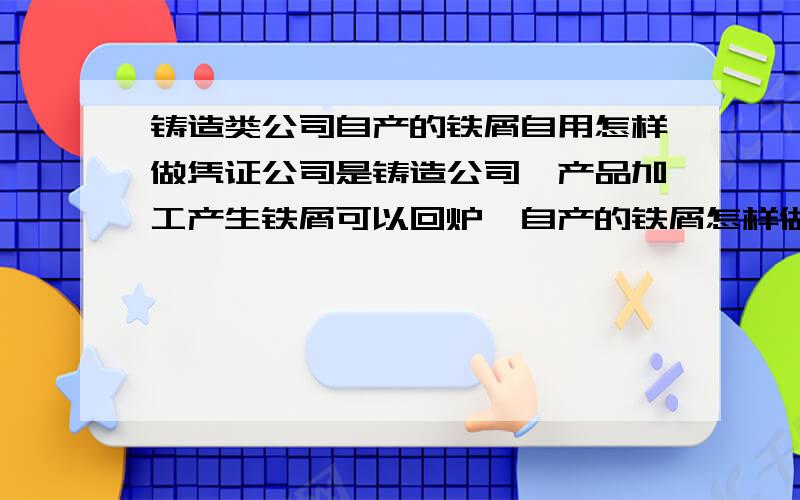 铸造类公司自产的铁屑自用怎样做凭证公司是铸造公司,产品加工产生铁屑可以回炉,自产的铁屑怎样做凭证?