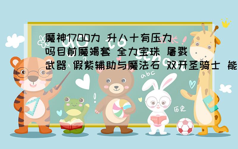 魔神1700力 升八十有压力吗目前魔竭套 全力宝珠 屠戮武器 假紫辅助与魔法石 双开圣骑士 能加1000力 也就是2700力 刷八十级远古 怎么样