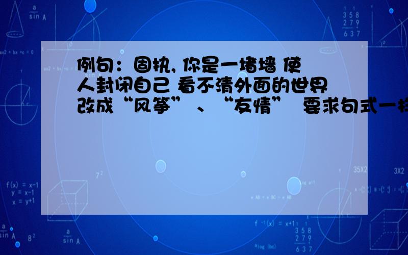 例句：固执, 你是一堵墙 使人封闭自己 看不清外面的世界改成“风筝” 、“友情”  要求句式一样要好的,加分啊