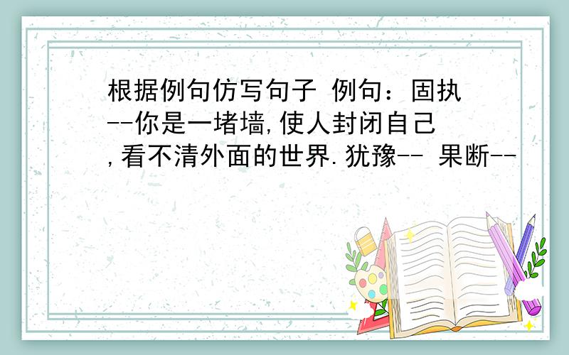 根据例句仿写句子 例句：固执--你是一堵墙,使人封闭自己,看不清外面的世界.犹豫-- 果断--