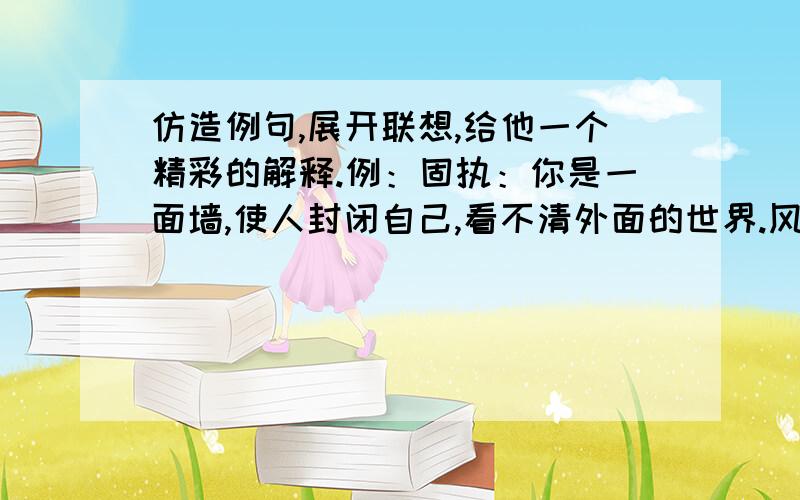 仿造例句,展开联想,给他一个精彩的解释.例：固执：你是一面墙,使人封闭自己,看不清外面的世界.风筝：友情：