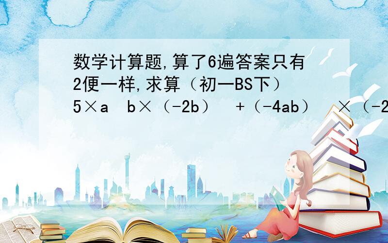 数学计算题,算了6遍答案只有2便一样,求算（初一BS下）5×a³b×（-2b）²+（-4ab）²×（-2ab）-ab³×（-4a）平方 只要不是胡乱回答顶,