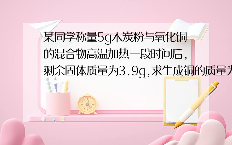 某同学称量5g木炭粉与氧化铜的混合物高温加热一段时间后,剩余固体质量为3.9g,求生成铜的质量为多少