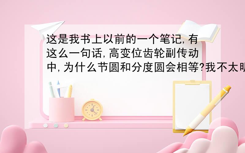 这是我书上以前的一个笔记,有这么一句话,高变位齿轮副传动中,为什么节圆和分度圆会相等?我不太明白,我只知道标准齿轮副传动当中,节圆和分度圆大小相等,