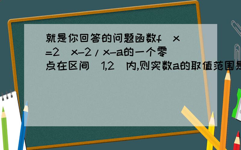 就是你回答的问题函数f(x)=2^x-2/x-a的一个零点在区间（1,2)内,则实数a的取值范围是多少：∵函数f(x)=2^x-2/x-a的一个零点在区间(1,2)内,∴f(1)f(2)=-a(3-a)