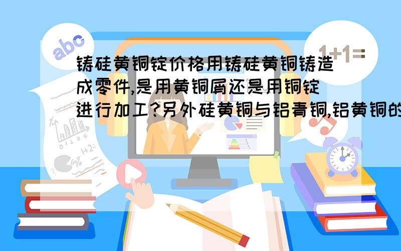 铸硅黄铜锭价格用铸硅黄铜铸造成零件,是用黄铜屑还是用铜锭进行加工?另外硅黄铜与铝青铜,铝黄铜的价格有多大的差异?