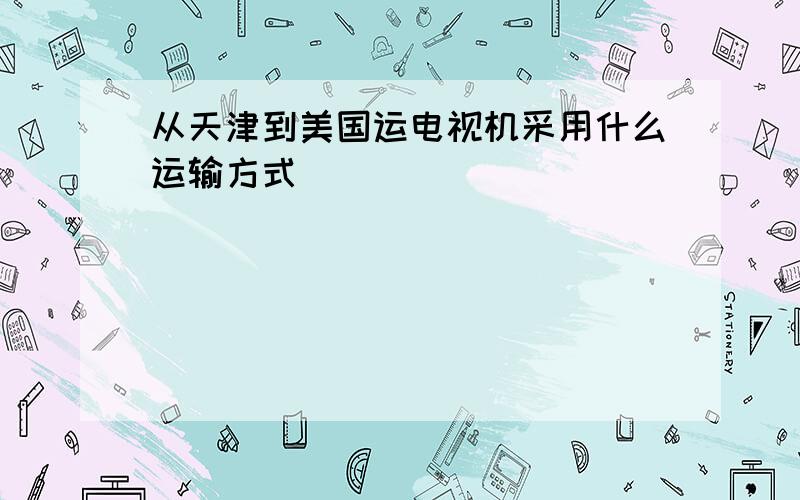 从天津到美国运电视机采用什么运输方式