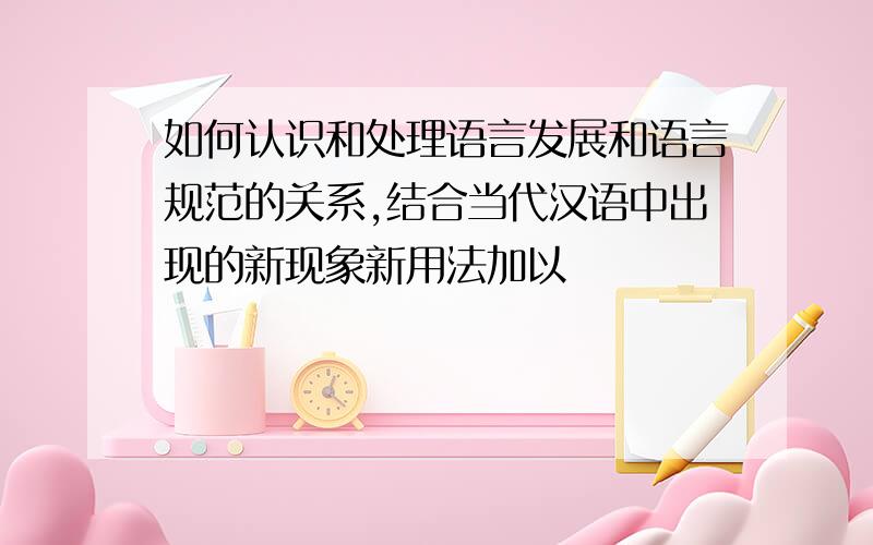 如何认识和处理语言发展和语言规范的关系,结合当代汉语中出现的新现象新用法加以