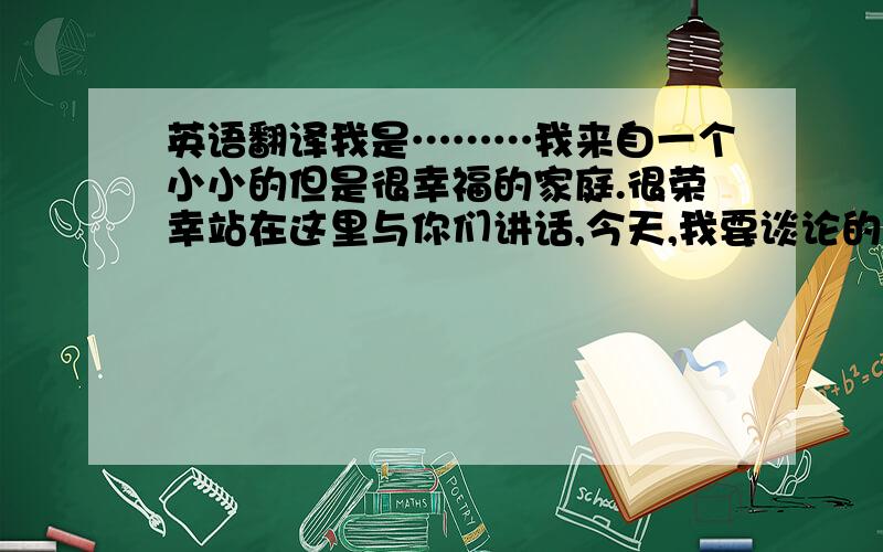 英语翻译我是………我来自一个小小的但是很幸福的家庭.很荣幸站在这里与你们讲话,今天,我要谈论的主题是关于我们的兴趣与我们的才能的不同.在现在的世界,人才很多.因此,我们的父母总