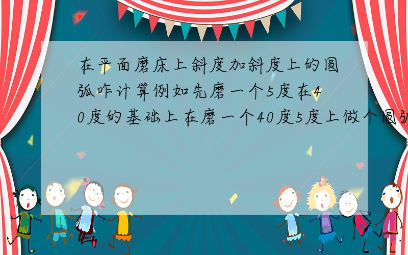 在平面磨床上斜度加斜度上的圆弧咋计算例如先磨一个5度在40度的基础上在磨一个40度5度上做个圆弧10咋做圆弧在5度和40度相接的地方